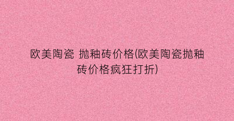 欧美陶瓷 抛釉砖价格(欧美陶瓷抛釉砖价格疯狂打折)